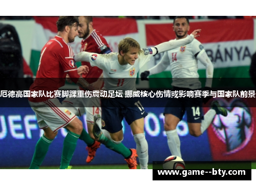 厄德高国家队比赛脚踝重伤震动足坛 挪威核心伤情或影响赛季与国家队前景 厄德高国家队比赛脚踝重伤震动足坛 挪威核心伤情或影响赛季与国家队前景