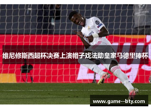 维尼修斯西超杯决赛上演帽子戏法助皇家马德里捧杯