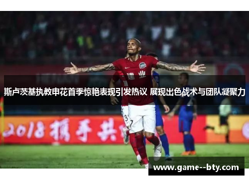 斯卢茨基执教申花首季惊艳表现引发热议 展现出色战术与团队凝聚力