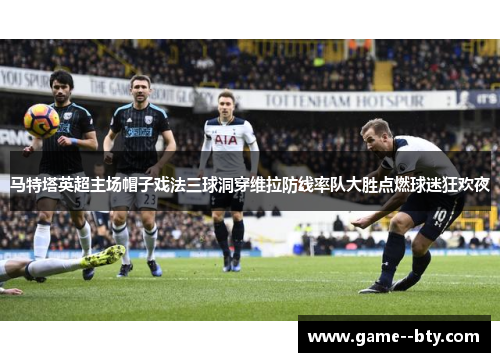 马特塔英超主场帽子戏法三球洞穿维拉防线率队大胜点燃球迷狂欢夜